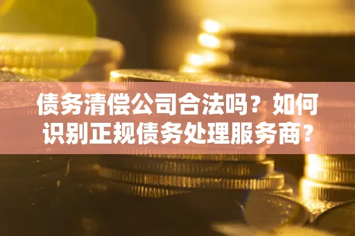 武汉债务清偿公司合法吗？如何识别正规债务处理服务商？