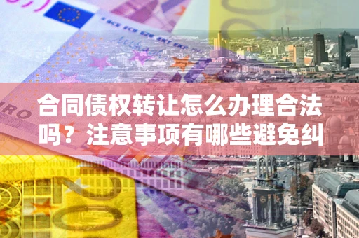 武汉合同债权转让怎么办理合法吗？注意事项有哪些避免纠纷？