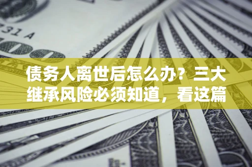 武汉债务人离世后怎么办？三大继承风险必须知道，看这篇就够了