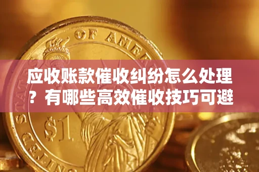 武汉应收账款催收纠纷怎么处理？有哪些高效催收技巧可避免坏账？